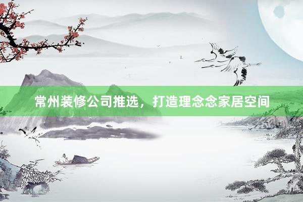 常州装修公司推选，打造理念念家居空间
